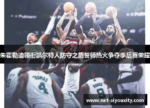 朱霍勒迪领衔凯尔特人防守之盾誓师热火争夺季后赛荣耀