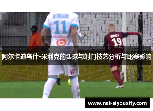 阿尔卡迪乌什·米利克的头球与射门技艺分析与比赛影响