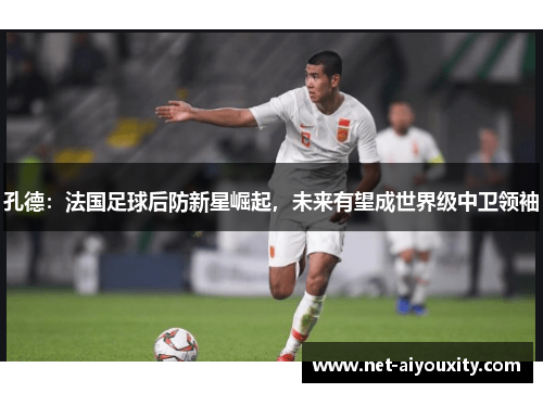 孔德：法国足球后防新星崛起，未来有望成世界级中卫领袖